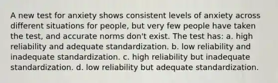 A new test for anxiety shows consistent levels of anxiety across different situations for people, but very few people have taken the test, and accurate norms don't exist. The test has: a. high reliability and adequate standardization. b. low reliability and inadequate standardization. c. high reliability but inadequate standardization. d. low reliability but adequate standardization.