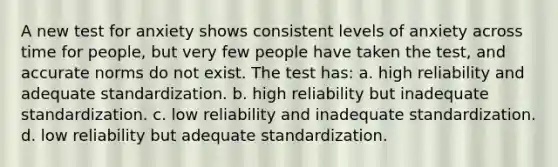 A new test for anxiety shows consistent levels of anxiety across time for people, but very few people have taken the test, and accurate norms do not exist. The test has: a. high reliability and adequate standardization. b. high reliability but inadequate standardization. c. low reliability and inadequate standardization. d. low reliability but adequate standardization.