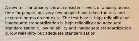 A new test for anxiety shows consistent levels of anxiety across time for people, but very few people have taken the test and accurate norms do not exist. The test has: a. high reliability but inadequate standardization b. high reliability and adequate standardization c. low reliability and inadequate standardization d. low reliability but adequate standardization