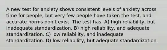 A new test for anxiety shows consistent levels of anxiety across time for people, but very few people have taken the test, and accurate norms don't exist. The test has: A) high reliability, but inadequate standardization. B) high reliability, and adequate standardization. C) low reliability, and inadequate standardization. D) low reliability, but adequate standardization.