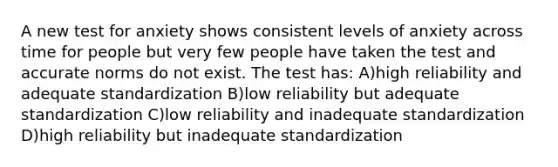 A new test for anxiety shows consistent levels of anxiety across time for people but very few people have taken the test and accurate norms do not exist. The test has: A)high reliability and adequate standardization B)low reliability but adequate standardization C)low reliability and inadequate standardization D)high reliability but inadequate standardization