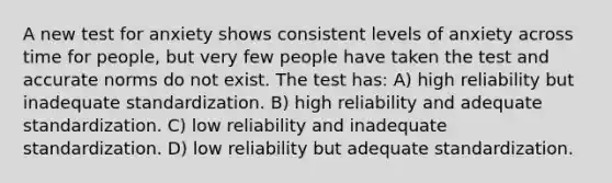 A new test for anxiety shows consistent levels of anxiety across time for people, but very few people have taken the test and accurate norms do not exist. The test has: A) high reliability but inadequate standardization. B) high reliability and adequate standardization. C) low reliability and inadequate standardization. D) low reliability but adequate standardization.