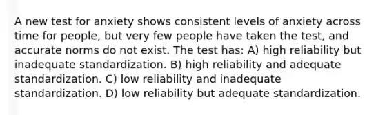 A new test for anxiety shows consistent levels of anxiety across time for people, but very few people have taken the test, and accurate norms do not exist. The test has: A) high reliability but inadequate standardization. B) high reliability and adequate standardization. C) low reliability and inadequate standardization. D) low reliability but adequate standardization.