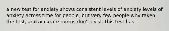 a new test for anxiety shows consistent levels of anxiety levels of anxiety across time for people, but very few people whv taken the test, and accurate norms don't exist. this test has