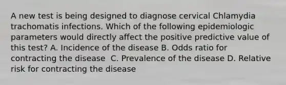 A new test is being designed to diagnose cervical Chlamydia trachomatis infections. Which of the following epidemiologic parameters would directly affect the positive predictive value of this test? A. Incidence of the disease B. Odds ratio for contracting the disease  C. Prevalence of the disease D. Relative risk for contracting the disease