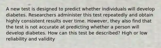 A new test is designed to predict whether individuals will develop diabetes. Researchers administer this test repeatedly and obtain highly consistent results over time. However, they also find that the test is not accurate at predicting whether a person will develop diabetes. How can this test be described? High or low reliability and validity