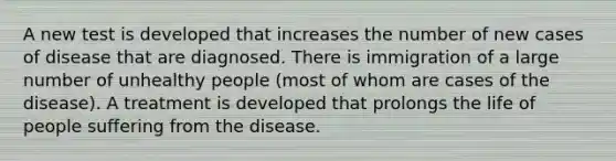 A new test is developed that increases the number of new cases of disease that are diagnosed. There is immigration of a large number of unhealthy people (most of whom are cases of the disease). A treatment is developed that prolongs the life of people suffering from the disease.