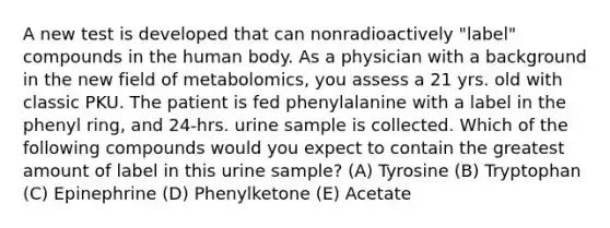 A new test is developed that can nonradioactively "label" compounds in the human body. As a physician with a background in the new field of metabolomics, you assess a 21 yrs. old with classic PKU. The patient is fed phenylalanine with a label in the phenyl ring, and 24-hrs. urine sample is collected. Which of the following compounds would you expect to contain the greatest amount of label in this urine sample? (A) Tyrosine (B) Tryptophan (C) Epinephrine (D) Phenylketone (E) Acetate