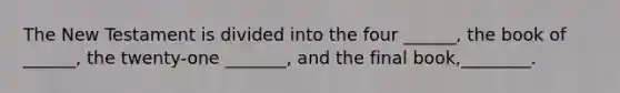 The New Testament is divided into the four ______, the book of ______, the twenty-one _______, and the final book,________.