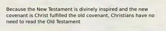 Because the New Testament is divinely inspired and the new covenant is Christ fulfilled the old covenant, Christians have no need to read the Old Testament