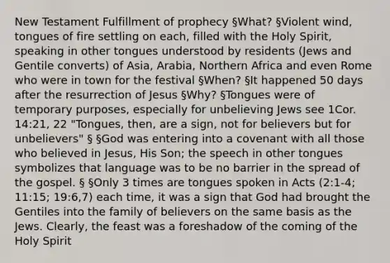 New Testament Fulfillment of prophecy §What? §Violent wind, tongues of fire settling on each, filled with the Holy Spirit, speaking in other tongues understood by residents (Jews and Gentile converts) of Asia, Arabia, Northern Africa and even Rome who were in town for the festival §When? §It happened 50 days after the resurrection of Jesus §Why? §Tongues were of temporary purposes, especially for unbelieving Jews see 1Cor. 14:21, 22 "Tongues, then, are a sign, not for believers but for unbelievers" § §God was entering into a covenant with all those who believed in Jesus, His Son; the speech in other tongues symbolizes that language was to be no barrier in the spread of the gospel. § §Only 3 times are tongues spoken in Acts (2:1-4; 11:15; 19:6,7) each time, it was a sign that God had brought the Gentiles into the family of believers on the same basis as the Jews. Clearly, the feast was a foreshadow of the coming of the Holy Spirit