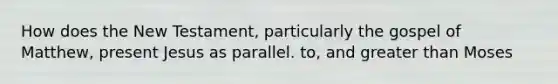 How does the New Testament, particularly the gospel of Matthew, present Jesus as parallel. to, and greater than Moses