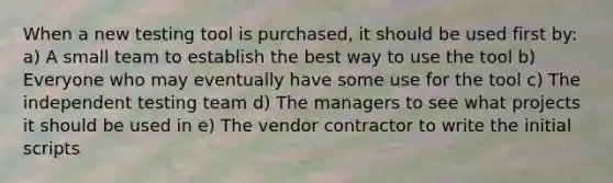 When a new testing tool is purchased, it should be used first by: a) A small team to establish the best way to use the tool b) Everyone who may eventually have some use for the tool c) The independent testing team d) The managers to see what projects it should be used in e) The vendor contractor to write the initial scripts