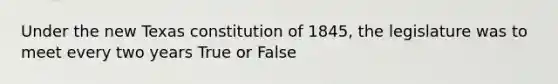 Under the new Texas constitution of 1845, the legislature was to meet every two years True or False