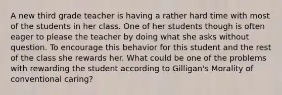 A new third grade teacher is having a rather hard time with most of the students in her class. One of her students though is often eager to please the teacher by doing what she asks without question. To encourage this behavior for this student and the rest of the class she rewards her. What could be one of the problems with rewarding the student according to Gilligan's Morality of conventional caring?