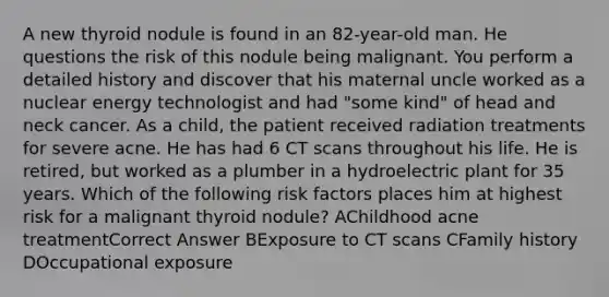 A new thyroid nodule is found in an 82-year-old man. He questions the risk of this nodule being malignant. You perform a detailed history and discover that his maternal uncle worked as a nuclear energy technologist and had "some kind" of head and neck cancer. As a child, the patient received radiation treatments for severe acne. He has had 6 CT scans throughout his life. He is retired, but worked as a plumber in a hydroelectric plant for 35 years. Which of the following risk factors places him at highest risk for a malignant thyroid nodule? AChildhood acne treatmentCorrect Answer BExposure to CT scans CFamily history DOccupational exposure