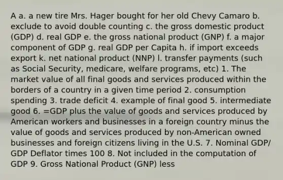 A a. a new tire Mrs. Hager bought for her old Chevy Camaro b. exclude to avoid double counting c. the gross domestic product (GDP) d. real GDP e. the gross national product (GNP) f. a major component of GDP g. real GDP per Capita h. if import exceeds export k. net national product (NNP) l. transfer payments (such as Social Security, medicare, welfare programs, etc) 1. The market value of all final goods and services produced within the borders of a country in a given time period 2. consumption spending 3. trade deficit 4. example of final good 5. intermediate good 6. =GDP plus the value of goods and services produced by American workers and businesses in a foreign country minus the value of goods and services produced by non-American owned businesses and foreign citizens living in the U.S. 7. Nominal GDP/ GDP Deflator times 100 8. Not included in the computation of GDP 9. Gross National Product (GNP) less