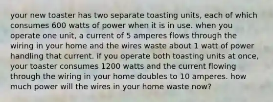 your new toaster has two separate toasting units, each of which consumes 600 watts of power when it is in use. when you operate one unit, a current of 5 amperes flows through the wiring in your home and the wires waste about 1 watt of power handling that current. if you operate both toasting units at once, your toaster consumes 1200 watts and the current flowing through the wiring in your home doubles to 10 amperes. how much power will the wires in your home waste now?