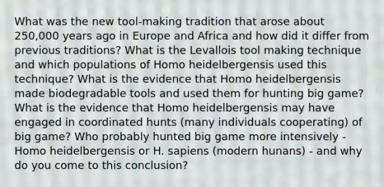 What was the new tool-making tradition that arose about 250,000 years ago in Europe and Africa and how did it differ from previous traditions? What is the Levallois tool making technique and which populations of Homo heidelbergensis used this technique? What is the evidence that Homo heidelbergensis made biodegradable tools and used them for hunting big game? What is the evidence that Homo heidelbergensis may have engaged in coordinated hunts (many individuals cooperating) of big game? Who probably hunted big game more intensively - Homo heidelbergensis or H. sapiens (modern hunans) - and why do you come to this conclusion?