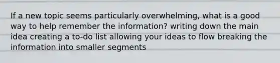 If a new topic seems particularly overwhelming, what is a good way to help remember the information? writing down the main idea creating a to-do list allowing your ideas to flow breaking the information into smaller segments