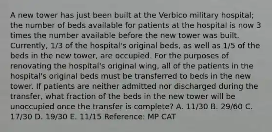 A new tower has just been built at the Verbico military hospital; the number of beds available for patients at the hospital is now 3 times the number available before the new tower was built. Currently, 1/3 of the hospital's original beds, as well as 1/5 of the beds in the new tower, are occupied. For the purposes of renovating the hospital's original wing, all of the patients in the hospital's original beds must be transferred to beds in the new tower. If patients are neither admitted nor discharged during the transfer, what fraction of the beds in the new tower will be unoccupied once the transfer is complete? A. 11/30 B. 29/60 C. 17/30 D. 19/30 E. 11/15 Reference: MP CAT