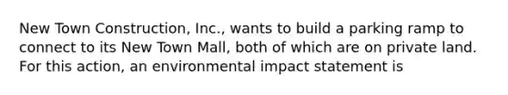 New Town Construction, Inc., wants to build a parking ramp to connect to its New Town Mall, both of which are on private land. For this action, an environmental impact statement is