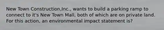 New Town Construction,Inc., wants to build a parking ramp to connect to it's New Town Mall, both of which are on private land. For this action, an environmental impact statement is?