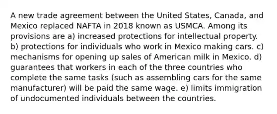 A new trade agreement between the United States, Canada, and Mexico replaced NAFTA in 2018 known as USMCA. Among its provisions are a) increased protections for intellectual property. b) protections for individuals who work in Mexico making cars. c) mechanisms for opening up sales of American milk in Mexico. d) guarantees that workers in each of the three countries who complete the same tasks (such as assembling cars for the same manufacturer) will be paid the same wage. e) limits immigration of undocumented individuals between the countries.