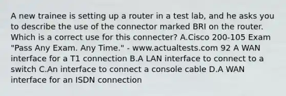 A new trainee is setting up a router in a test lab, and he asks you to describe the use of the connector marked BRI on the router. Which is a correct use for this connecter? A.Cisco 200-105 Exam "Pass Any Exam. Any Time." - www.actualtests.com 92 A WAN interface for a T1 connection B.A LAN interface to connect to a switch C.An interface to connect a console cable D.A WAN interface for an ISDN connection