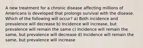 A new treatment for a chronic disease affecting millions of Americans is developed that prolongs survival with the disease. Which of the following will occur? a) Both incidence and prevalence will decrease b) Incidence will increase, but prevalence will remain the same c) Incidence will remain the same, but prevalence will decrease d) Incidence will remain the same, but prevalence will increase