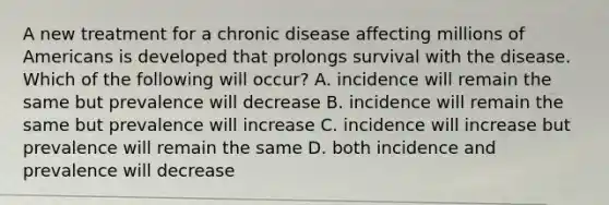 A new treatment for a chronic disease affecting millions of Americans is developed that prolongs survival with the disease. Which of the following will occur? A. incidence will remain the same but prevalence will decrease B. incidence will remain the same but prevalence will increase C. incidence will increase but prevalence will remain the same D. both incidence and prevalence will decrease