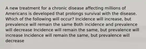 A new treatment for a chronic disease affecting millions of Americans is developed that prolongs survival with the disease. Which of the following will occur? Incidence will increase, but prevalence will remain the same Both incidence and prevalence will decrease Incidence will remain the same, but prevalence will increase Incidence will remain the same, but prevalence will decrease