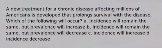 A new treatment for a chronic disease affecting millions of Americans is developed that prolongs survival with the disease. Which of the following will occur? a. Incidence will remain the same, but prevalence will increase b. Incidence will remain the same, but prevalence will decrease c. incidence will increase d. incidence decrease