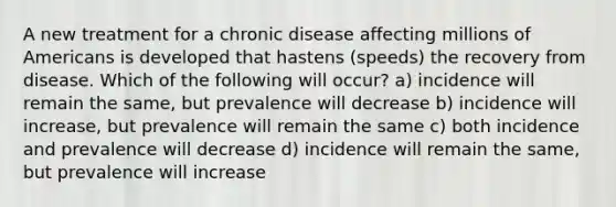 A new treatment for a chronic disease affecting millions of Americans is developed that hastens (speeds) the recovery from disease. Which of the following will occur? a) incidence will remain the same, but prevalence will decrease b) incidence will increase, but prevalence will remain the same c) both incidence and prevalence will decrease d) incidence will remain the same, but prevalence will increase