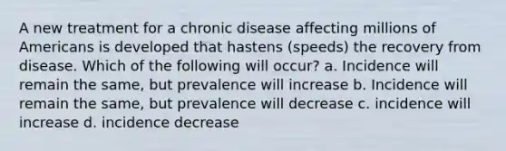 A new treatment for a chronic disease affecting millions of Americans is developed that hastens (speeds) the recovery from disease. Which of the following will occur? a. Incidence will remain the same, but prevalence will increase b. Incidence will remain the same, but prevalence will decrease c. incidence will increase d. incidence decrease