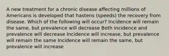 A new treatment for a chronic disease affecting millions of Americans is developed that hastens (speeds) the recovery from disease. Which of the following will occur? Incidence will remain the same, but prevalence will decrease Both incidence and prevalence will decrease Incidence will increase, but prevalence will remain the same Incidence will remain the same, but prevalence will increase