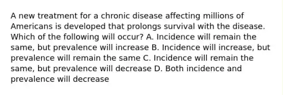 A new treatment for a chronic disease affecting millions of Americans is developed that prolongs survival with the disease. Which of the following will occur? A. Incidence will remain the same, but prevalence will increase B. Incidence will increase, but prevalence will remain the same C. Incidence will remain the same, but prevalence will decrease D. Both incidence and prevalence will decrease