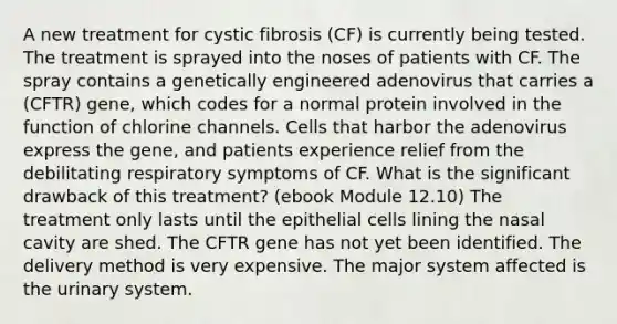 A new treatment for cystic fibrosis (CF) is currently being tested. The treatment is sprayed into the noses of patients with CF. The spray contains a genetically engineered adenovirus that carries a (CFTR) gene, which codes for a normal protein involved in the function of chlorine channels. Cells that harbor the adenovirus express the gene, and patients experience relief from the debilitating respiratory symptoms of CF. What is the significant drawback of this treatment? (ebook Module 12.10) The treatment only lasts until the epithelial cells lining the nasal cavity are shed. The CFTR gene has not yet been identified. The delivery method is very expensive. The major system affected is the urinary system.