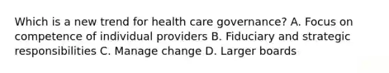 Which is a new trend for health care governance? A. Focus on competence of individual providers B. Fiduciary and strategic responsibilities C. Manage change D. Larger boards