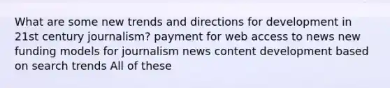 What are some new trends and directions for development in 21st century journalism? payment for web access to news new funding models for journalism news content development based on search trends All of these