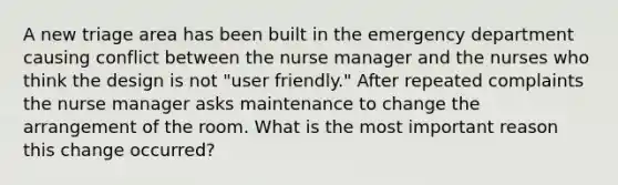 A new triage area has been built in the emergency department causing conflict between the nurse manager and the nurses who think the design is not "user friendly." After repeated complaints the nurse manager asks maintenance to change the arrangement of the room. What is the most important reason this change occurred?