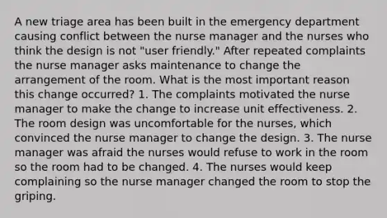 A new triage area has been built in the emergency department causing conflict between the nurse manager and the nurses who think the design is not "user friendly." After repeated complaints the nurse manager asks maintenance to change the arrangement of the room. What is the most important reason this change occurred? 1. The complaints motivated the nurse manager to make the change to increase unit effectiveness. 2. The room design was uncomfortable for the nurses, which convinced the nurse manager to change the design. 3. The nurse manager was afraid the nurses would refuse to work in the room so the room had to be changed. 4. The nurses would keep complaining so the nurse manager changed the room to stop the griping.