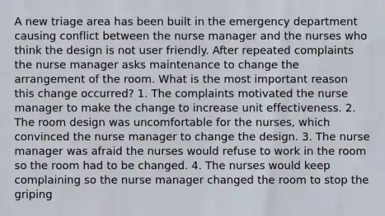 A new triage area has been built in the emergency department causing conflict between the nurse manager and the nurses who think the design is not user friendly. After repeated complaints the nurse manager asks maintenance to change the arrangement of the room. What is the most important reason this change occurred? 1. The complaints motivated the nurse manager to make the change to increase unit effectiveness. 2. The room design was uncomfortable for the nurses, which convinced the nurse manager to change the design. 3. The nurse manager was afraid the nurses would refuse to work in the room so the room had to be changed. 4. The nurses would keep complaining so the nurse manager changed the room to stop the griping