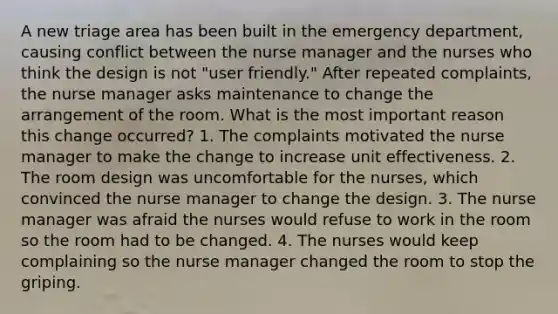 A new triage area has been built in the emergency department, causing conflict between the nurse manager and the nurses who think the design is not "user friendly." After repeated complaints, the nurse manager asks maintenance to change the arrangement of the room. What is the most important reason this change occurred? 1. The complaints motivated the nurse manager to make the change to increase unit effectiveness. 2. The room design was uncomfortable for the nurses, which convinced the nurse manager to change the design. 3. The nurse manager was afraid the nurses would refuse to work in the room so the room had to be changed. 4. The nurses would keep complaining so the nurse manager changed the room to stop the griping.