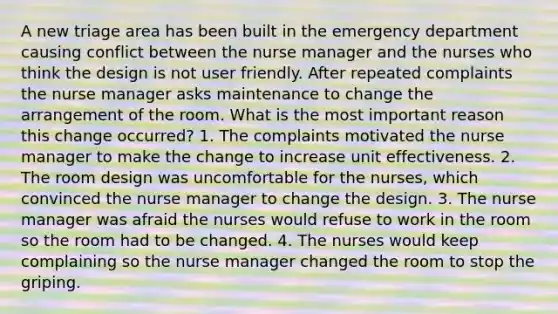 A new triage area has been built in the emergency department causing conflict between the nurse manager and the nurses who think the design is not user friendly. After repeated complaints the nurse manager asks maintenance to change the arrangement of the room. What is the most important reason this change occurred? 1. The complaints motivated the nurse manager to make the change to increase unit effectiveness. 2. The room design was uncomfortable for the nurses, which convinced the nurse manager to change the design. 3. The nurse manager was afraid the nurses would refuse to work in the room so the room had to be changed. 4. The nurses would keep complaining so the nurse manager changed the room to stop the griping.