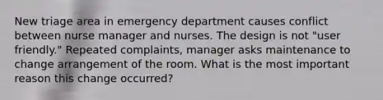 New triage area in emergency department causes conflict between nurse manager and nurses. The design is not "user friendly." Repeated complaints, manager asks maintenance to change arrangement of the room. What is the most important reason this change occurred?