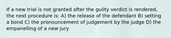 If a new trial is not granted after the guilty verdict is rendered, the next procedure is: A) the release of the defendant B) setting a bond C) the pronouncement of judgement by the judge D) the empanelling of a new jury