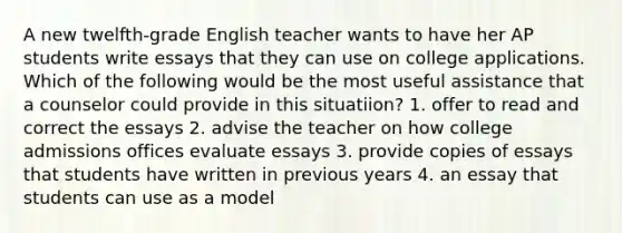 A new twelfth-grade English teacher wants to have her AP students write essays that they can use on college applications. Which of the following would be the most useful assistance that a counselor could provide in this situatiion? 1. offer to read and correct the essays 2. advise the teacher on how college admissions offices evaluate essays 3. provide copies of essays that students have written in previous years 4. an essay that students can use as a model