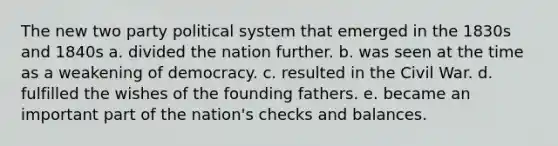 The new two party political system that emerged in the 1830s and 1840s a. ​divided the nation further. b. ​was seen at the time as a weakening of democracy. c. ​resulted in the Civil War. d. ​fulfilled the wishes of the founding fathers. e. ​became an important part of the nation's checks and balances.