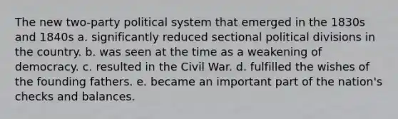 The new two-party political system that emerged in the 1830s and 1840s a. significantly reduced sectional political divisions in the country. b. was seen at the time as a weakening of democracy. c. resulted in the Civil War. d. fulfilled the wishes of the founding fathers. e. became an important part of the nation's checks and balances.